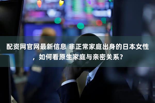 配资网官网最新信息 非正常家庭出身的日本女性，如何看原生家庭与亲密关系？