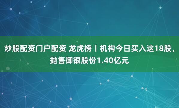 炒股配资门户配资 龙虎榜丨机构今日买入这18股，抛售御银股份1.40亿元