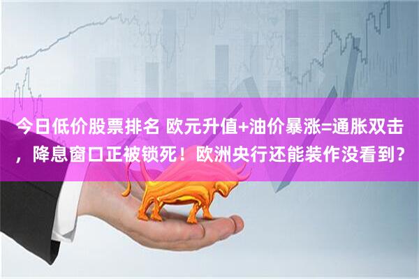 今日低价股票排名 欧元升值+油价暴涨=通胀双击，降息窗口正被锁死！欧洲央行还能装作没看到？