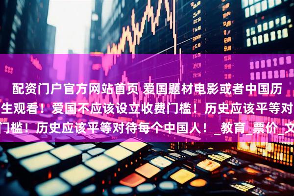 配资门户官方网站首页 爱国题材电影或者中国历史电影。应该免费给学生观看！爱国不应该设立收费门槛！历史应该平等对待每个中国人！_教育_票价_文化