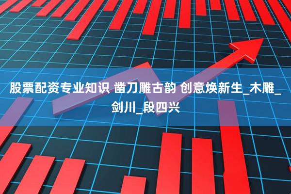 股票配资专业知识 凿刀雕古韵 创意焕新生_木雕_剑川_段四兴