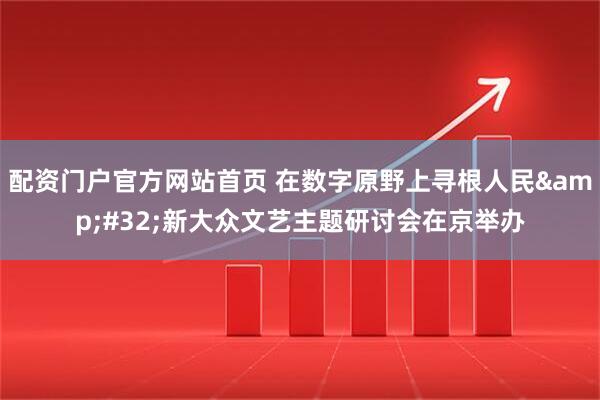 配资门户官方网站首页 在数字原野上寻根人民&#32;新大众文艺主题研讨会在京举办