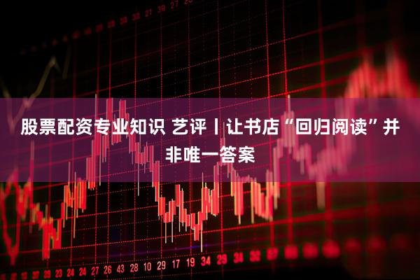 股票配资专业知识 艺评丨让书店“回归阅读”并非唯一答案