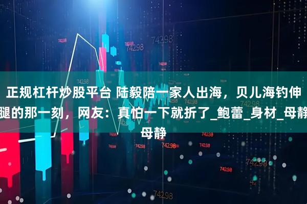 正规杠杆炒股平台 陆毅陪一家人出海，贝儿海钓伸腿的那一刻，网友：真怕一下就折了_鲍蕾_身材_母静