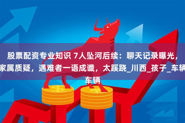 股票配资专业知识 7人坠河后续：聊天记录曝光，家属质疑，遇难者一语成谶，太蹊跷_川西_孩子_车辆