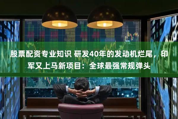 股票配资专业知识 研发40年的发动机烂尾，印军又上马新项目：全球最强常规弹头