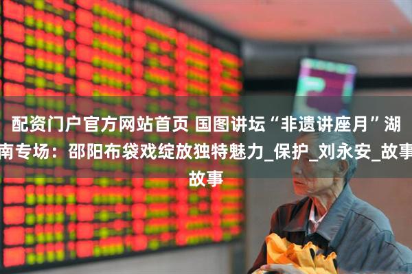 配资门户官方网站首页 国图讲坛“非遗讲座月”湖南专场：邵阳布袋戏绽放独特魅力_保护_刘永安_故事
