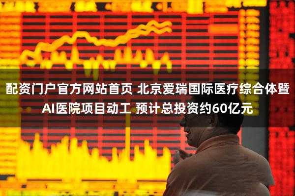 配资门户官方网站首页 北京爱瑞国际医疗综合体暨AI医院项目动工 预计总投资约60亿元