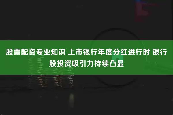 股票配资专业知识 上市银行年度分红进行时 银行股投资吸引力持续凸显