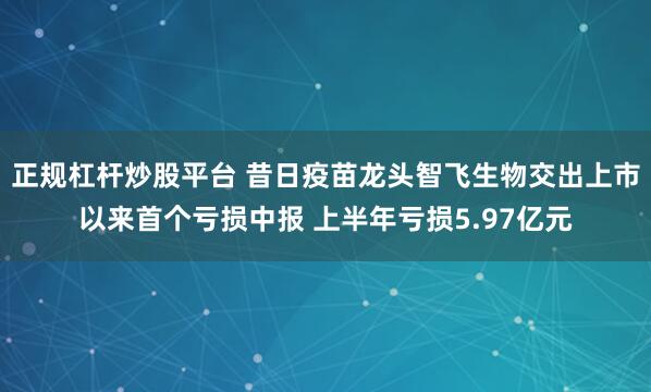 正规杠杆炒股平台 昔日疫苗龙头智飞生物交出上市以来首个亏损中报 上半年亏损5.97亿元