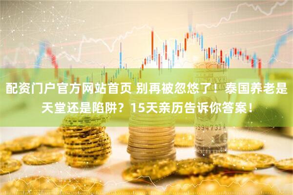 配资门户官方网站首页 别再被忽悠了！泰国养老是天堂还是陷阱？15天亲历告诉你答案！