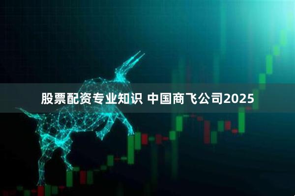股票配资专业知识 中国商飞公司2025