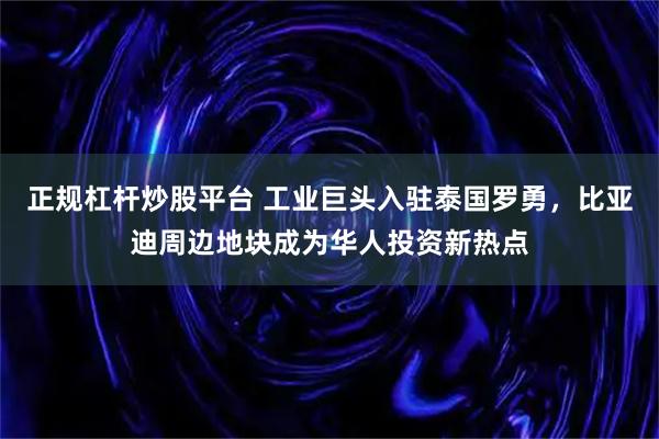 正规杠杆炒股平台 工业巨头入驻泰国罗勇，比亚迪周边地块成为华人投资新热点