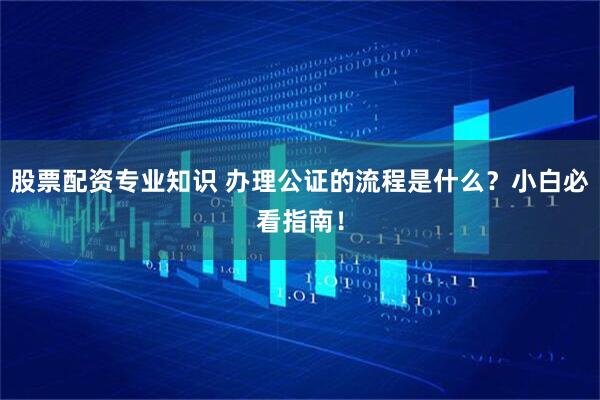 股票配资专业知识 办理公证的流程是什么？小白必看指南！