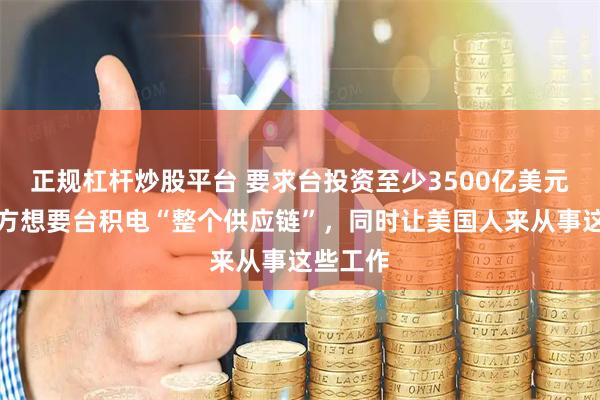 正规杠杆炒股平台 要求台投资至少3500亿美元后，美方想要台积电“整个供应链”，同时让美国人来从事这些工作