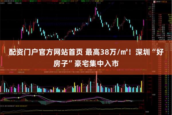 配资门户官方网站首页 最高38万/㎡！深圳“好房子”豪宅集中入市