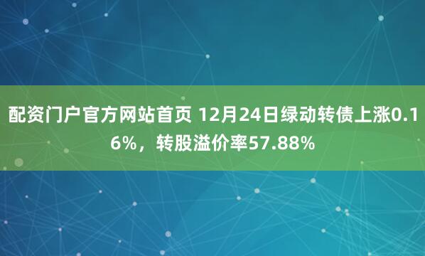 配资门户官方网站首页 12月24日绿动转债上涨0.16%，转股溢价率57.88%