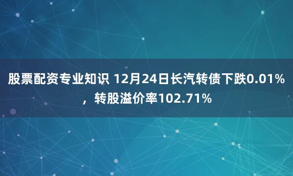 股票配资专业知识 12月24日长汽转债下跌0.01%，转股溢价率102.71%