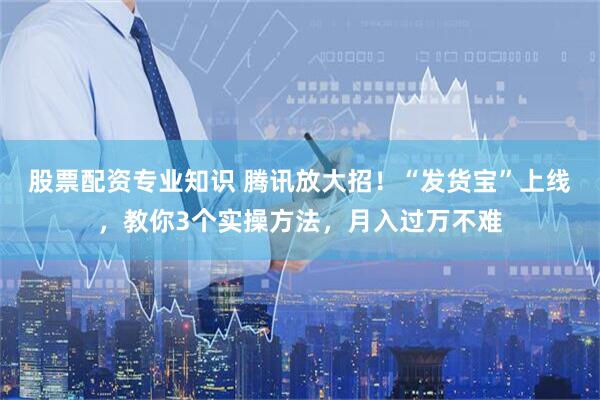 股票配资专业知识 腾讯放大招！“发货宝”上线，教你3个实操方法，月入过万不难