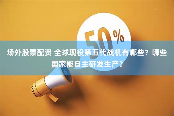 场外股票配资 全球现役第五代战机有哪些？哪些国家能自主研发生产？