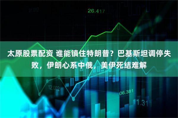 太原股票配资 谁能镇住特朗普？巴基斯坦调停失败，伊朗心系中俄，美伊死结难解