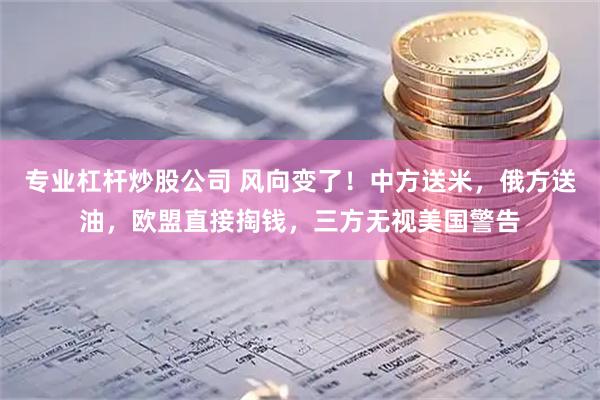 专业杠杆炒股公司 风向变了！中方送米，俄方送油，欧盟直接掏钱，三方无视美国警告
