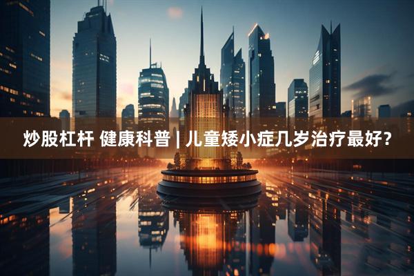 炒股杠杆 健康科普 | 儿童矮小症几岁治疗最好？