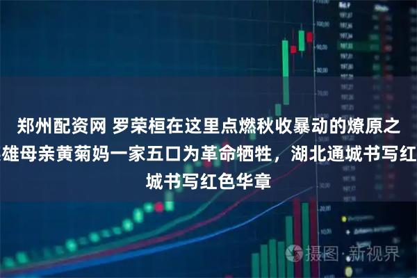 郑州配资网 罗荣桓在这里点燃秋收暴动的燎原之火，英雄母亲黄菊妈一家五口为革命牺牲，湖北通城书写红色华章
