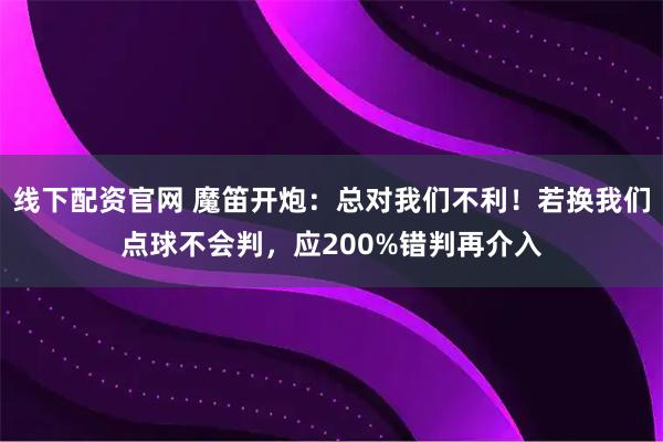 线下配资官网 魔笛开炮：总对我们不利！若换我们点球不会判，应200%错判再介入